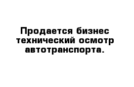 Продается бизнес технический осмотр автотранспорта.